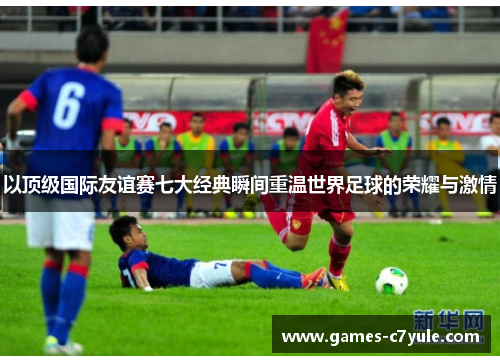 以顶级国际友谊赛七大经典瞬间重温世界足球的荣耀与激情